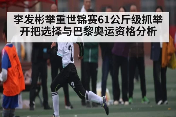 李发彬举重世锦赛61公斤级抓举开把选择与巴黎奥运资格分析